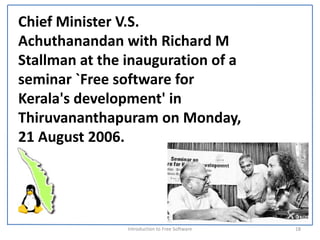 Chief Minister V.S. 
Achuthanandan with Richard M 
Stallman at the inauguration of a 
seminar `Free software for 
Kerala's development' in 
Thiruvananthapuram on Monday, 
21 August 2006.




                Introduction to Free Software    18
 