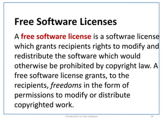 Free Software Licenses
A free software license is a softwrae license 
which grants recipients rights to modify and 
redistribute the software which would 
otherwise be prohibited by copyright law. A 
free software license grants, to the 
recipients, freedoms in the form of 
permissions to modify or distribute 
copyrighted work.
               Introduction to Free Software    24
 