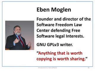 Eben Moglen
Founder and director of the 
Software Freedom Law 
Center defending Free 
Software legal Interests.
GNU GPLv3 writer.
“Anything that is worth 
copying is worth sharing.”
Introduction to Free Software    26
 