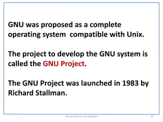 GNU was proposed as a complete 
operating system  compatible with Unix. 

The project to develop the GNU system is 
called the GNU Project.

The GNU Project was launched in 1983 by 
Richard Stallman.

                Introduction to Free Software    34
 