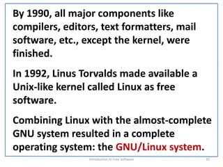 By 1990, all major components like 
compilers, editors, text formatters, mail 
software, etc., except the kernel, were 
finished.
In 1992, Linus Torvalds made available a 
Unix‐like kernel called Linux as free 
software.
Combining Linux with the almost‐complete 
GNU system resulted in a complete 
operating system: the GNU/Linux system.
                 Introduction to Free Software    35
 