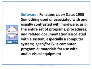 Software : Function: noun Date: 1958
Something used or associated with and 
usually contrasted with hardware: as a:  
the entire set of programs, procedures, 
and related documentation associated 
with a system, especially a computer 
system;  specifically: a computer 
program b: materials for use with 
audio‐visual equipment

         Introduction to Free Software    4
 