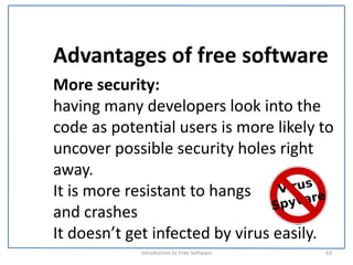 Advantages of free software
More security:
having many developers look into the 
code as potential users is more likely to 
uncover possible security holes right 
away. 
It is more resistant to hangs 
and crashes
It doesn’t get infected by virus easily.
            Introduction to Free Software    63
 