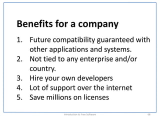 Benefits for a company
1. Future compatibility guaranteed with 
   other applications and systems.
2. Not tied to any enterprise and/or 
   country.
3. Hire your own developers
4. Lot of support over the internet
5. Save millions on licenses
             Introduction to Free Software    68
 
