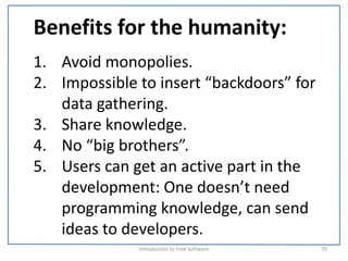 Benefits for the humanity:
1. Avoid monopolies.
2. Impossible to insert “backdoors” for 
   data gathering.
3. Share knowledge.
4. No “big brothers”.
5. Users can get an active part in the 
   development: One doesn’t need 
   programming knowledge, can send 
   ideas to developers.
              Introduction to Free Software    70
 