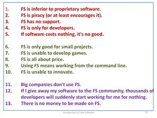 1.    FS is inferior to proprietary software.
2.    FS is piracy (or at least encourages it). 
3.    FS has no support. 
4.    FS is only for developers. 
5.    If software costs nothing, it's no good.

6.    FS is only good for small projects. 
7.    FS is unable to develop games. 
8.    FS is all about price.
9.    Using FS means working from the command line. 
10.   FS is unable to innovate.

11.   Big companies don't use FS. 
12.   If I give away my software to the FS community, thousands of 
      developers will suddenly start working for me for nothing. 
13.   There is no money to be made on FS. 
                           Introduction to Free Software      72
 