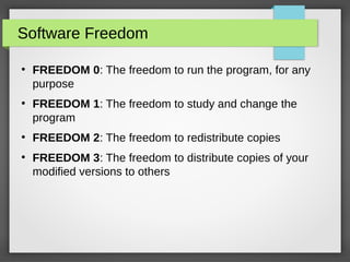 Software Freedom
●
FREEDOM 0: The freedom to run the program, for any
purpose
●
FREEDOM 1: The freedom to study and change the
program
●
FREEDOM 2: The freedom to redistribute copies
●
FREEDOM 3: The freedom to distribute copies of your
modified versions to others
 