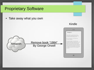 Proprietary Software
● Take away what you own
Amazon
kindle
Chapter 1
Open clipart is a great efort by many
to include something of the same scale
as that for the other efforts so far.
But in all honesty, it is not done and
yet under progress.
The vertical toolbar on the left shows
Inkscape's drawing and editing tools. In the
top part of the window, below the menu,
there's the Commands bar with general
command buttons and the Tool Controls bar
with controls that are specific to each tool.
The status bar at the bottom of the window
will display useful hints and messages as
you work.
Kindle
Remove book “1984”
By George Orwell
 