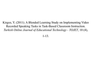 Kirgoz, Y. (2011). A Blended Learning Study on Implementing Video
  Recorded Speaking Tasks in Task-Based Classroom Instruction.
Turkish Online Journal of Educational Technology - TOJET, 10 (4),
                              1-13.
 