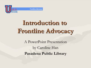 Introduction to  Frontline Advocacy A PowerPoint Presentation by Caroline Han Pasadena Public Library 
