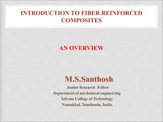 INTRODUCTION TO FIBER REINFORCED
COMPOSITES
AN OVERVIEW
.
M.S.Santhosh
Junior Research Fellow
Department of mechanical engineering
Selvam College of Technology
Namakkal, Tamilnadu, India.
 
