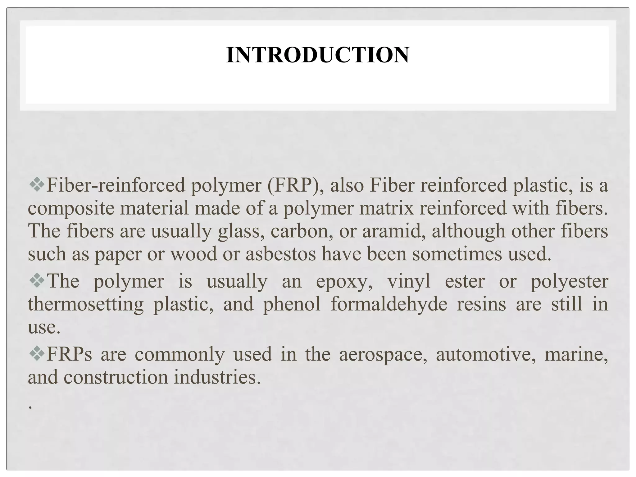 INTRODUCTION
❖Fiber-reinforced polymer (FRP), also Fiber reinforced plastic, is a
composite material made of a polymer matrix reinforced with fibers.
The fibers are usually glass, carbon, or aramid, although other fibers
such as paper or wood or asbestos have been sometimes used.
❖The polymer is usually an epoxy, vinyl ester or polyester
thermosetting plastic, and phenol formaldehyde resins are still in
use.
❖FRPs are commonly used in the aerospace, automotive, marine,
and construction industries.
.
 