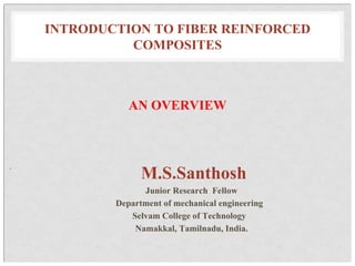 INTRODUCTION TO FIBER REINFORCED
COMPOSITES
AN OVERVIEW
.
M.S.Santhosh
Junior Research Fellow
Department of mechanical engineering
Selvam College of Technology
Namakkal, Tamilnadu, India.
 