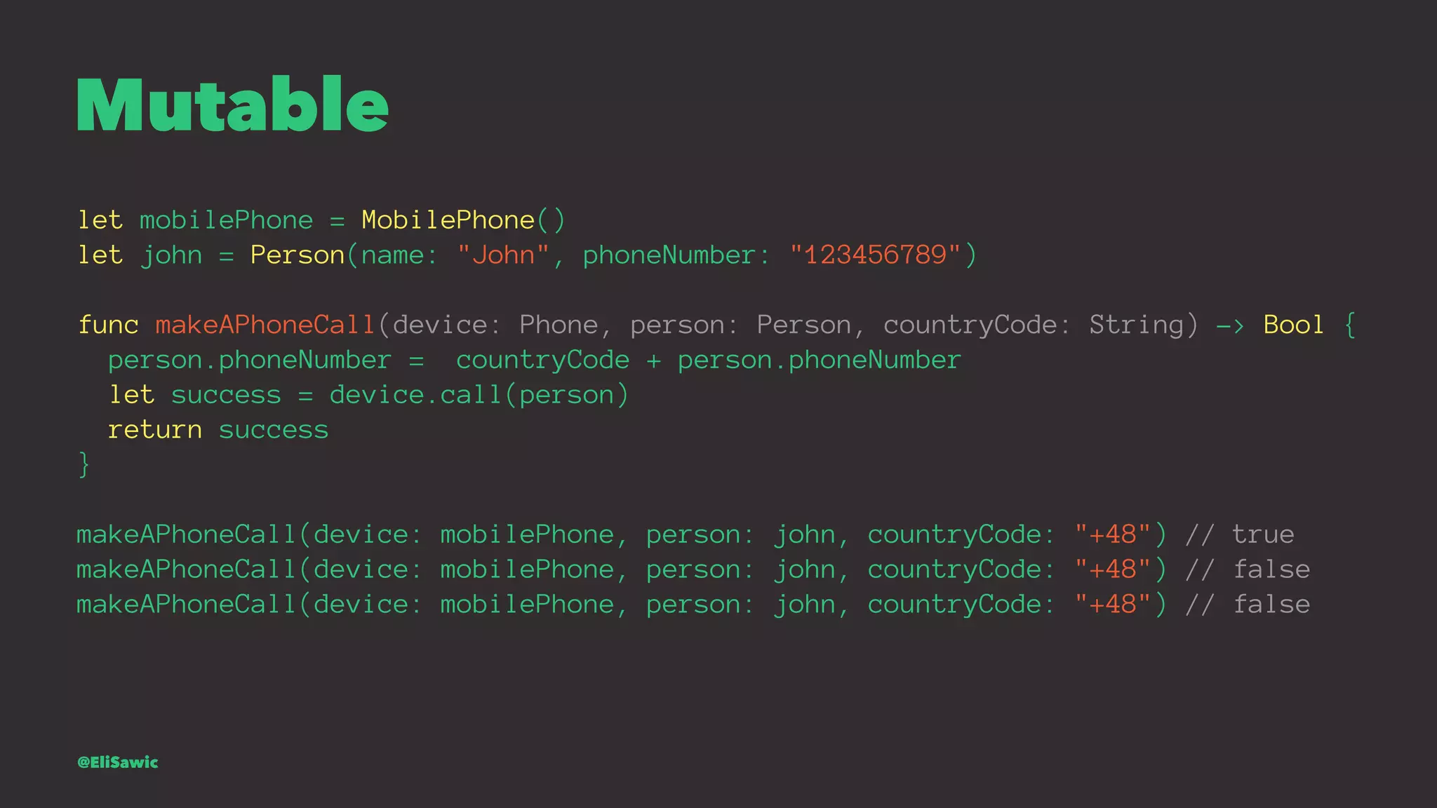 Mutable let mobilePhone = MobilePhone() let john = Person(name: "John", phoneNumber: "123456789") func makeAPhoneCall(device: Phone, person: Person, countryCode: String) -> Bool { person.phoneNumber = countryCode + person.phoneNumber let success = device.call(person) return success } makeAPhoneCall(device: mobilePhone, person: john, countryCode: "+48") // true makeAPhoneCall(device: mobilePhone, person: john, countryCode: "+48") // false makeAPhoneCall(device: mobilePhone, person: john, countryCode: "+48") // false @EliSawic 
