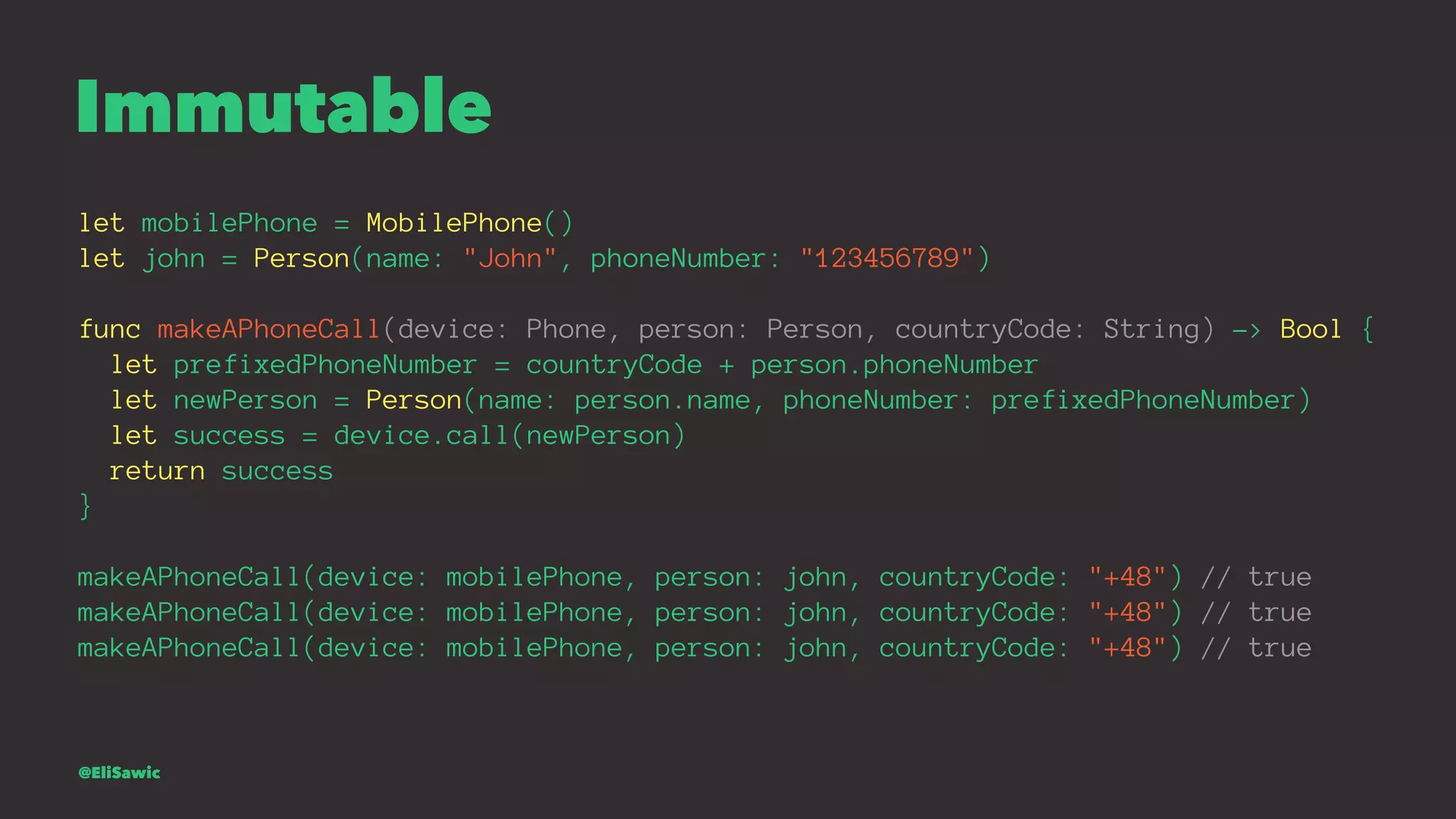 Immutable let mobilePhone = MobilePhone() let john = Person(name: "John", phoneNumber: "123456789") func makeAPhoneCall(device: Phone, person: Person, countryCode: String) -> Bool { let prefixedPhoneNumber = countryCode + person.phoneNumber let newPerson = Person(name: person.name, phoneNumber: prefixedPhoneNumber) let success = device.call(newPerson) return success } makeAPhoneCall(device: mobilePhone, person: john, countryCode: "+48") // true makeAPhoneCall(device: mobilePhone, person: john, countryCode: "+48") // true makeAPhoneCall(device: mobilePhone, person: john, countryCode: "+48") // true @EliSawic 