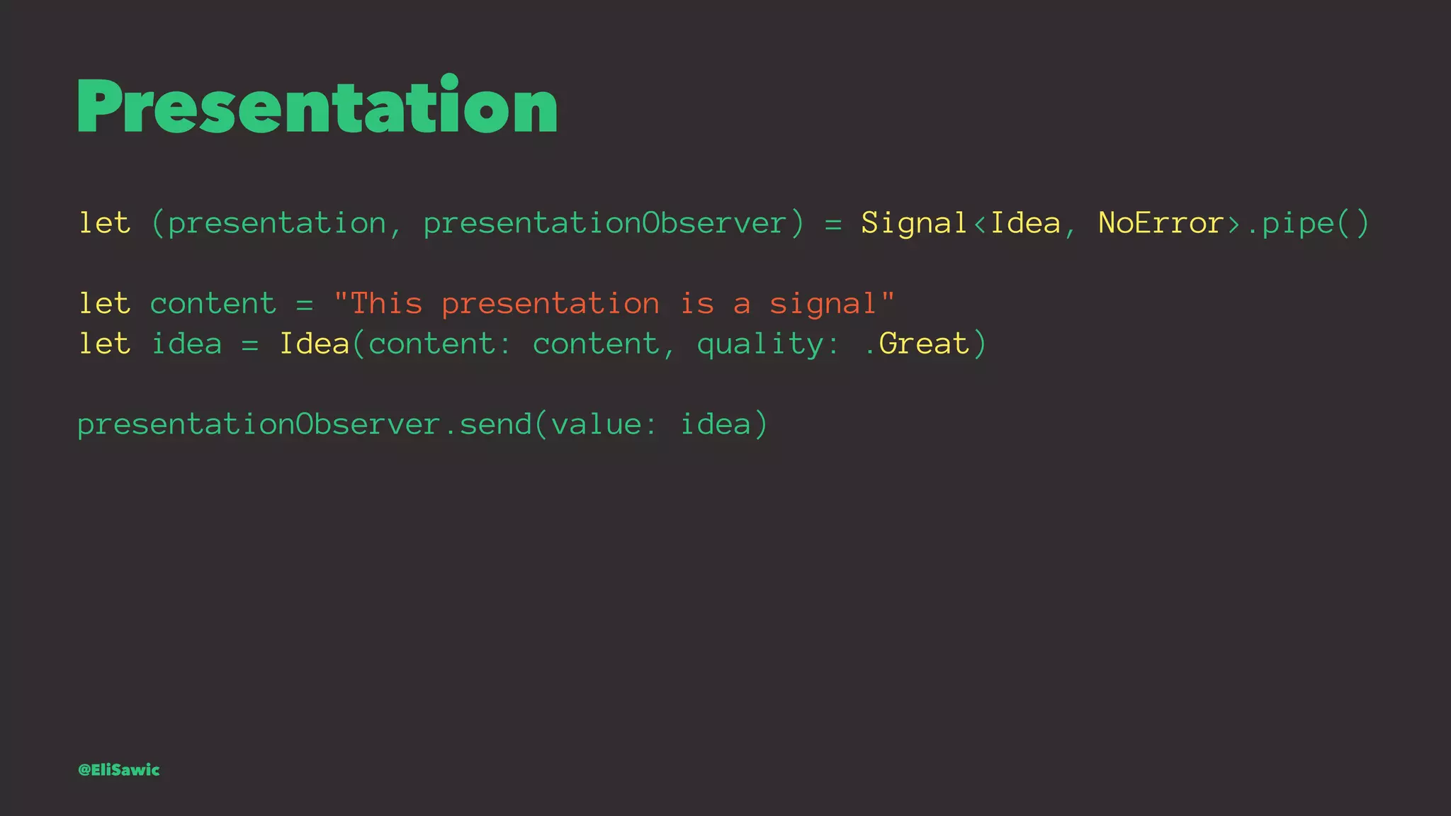Presentation let (presentation, presentationObserver) = Signal<Idea, NoError>.pipe() let content = "This presentation is a signal" let idea = Idea(content: content, quality: .Great) presentationObserver.send(value: idea) @EliSawic 