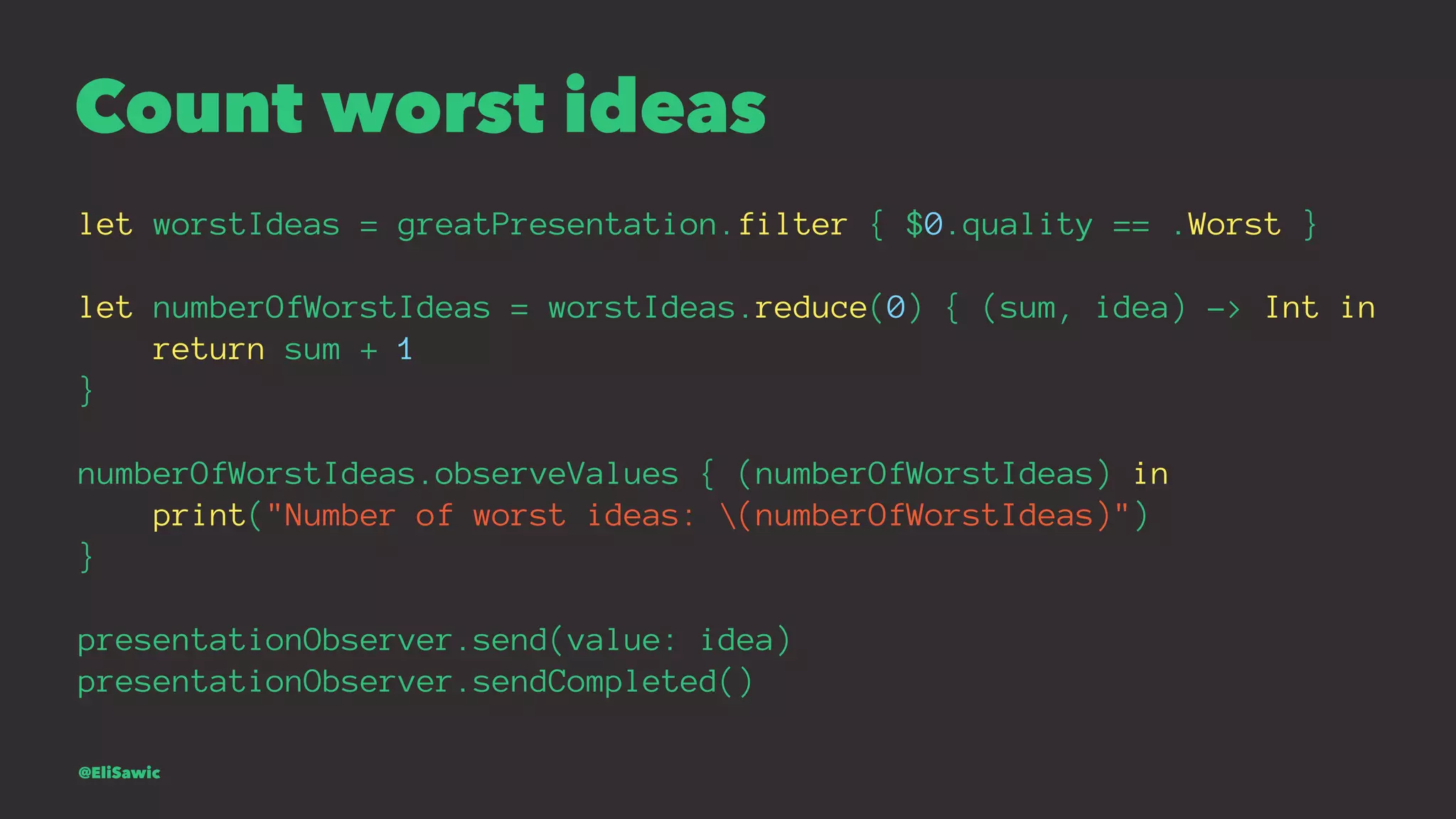 Count worst ideas let worstIdeas = greatPresentation.filter { $0.quality == .Worst } let numberOfWorstIdeas = worstIdeas.reduce(0) { (sum, idea) -> Int in return sum + 1 } numberOfWorstIdeas.observeValues { (numberOfWorstIdeas) in print("Number of worst ideas: (numberOfWorstIdeas)") } presentationObserver.send(value: idea) presentationObserver.sendCompleted() @EliSawic 
