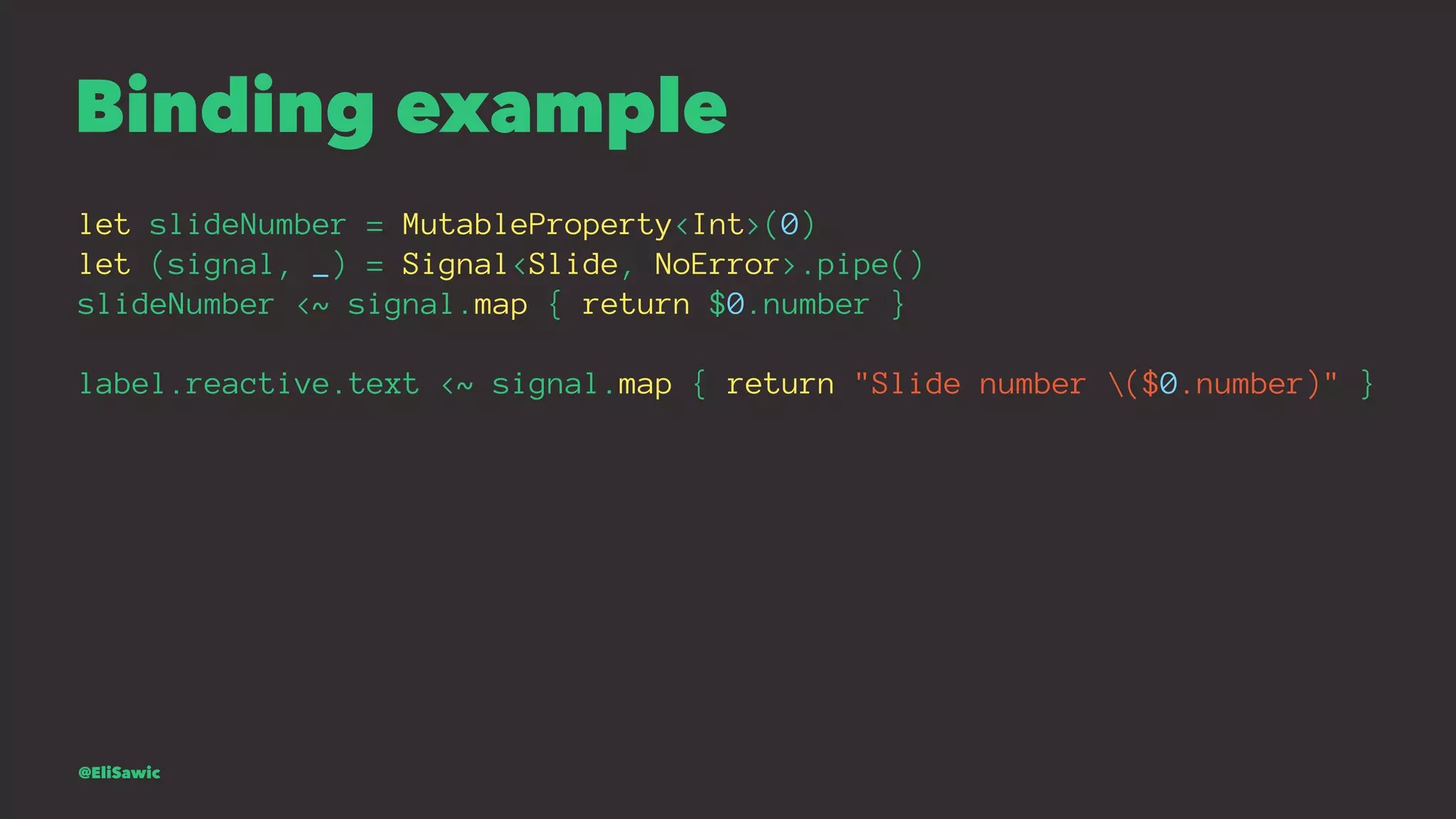 Binding example let slideNumber = MutableProperty<Int>(0) let (signal, _) = Signal<Slide, NoError>.pipe() slideNumber <~ signal.map { return $0.number } label.reactive.text <~ signal.map { return "Slide number ($0.number)" } @EliSawic 