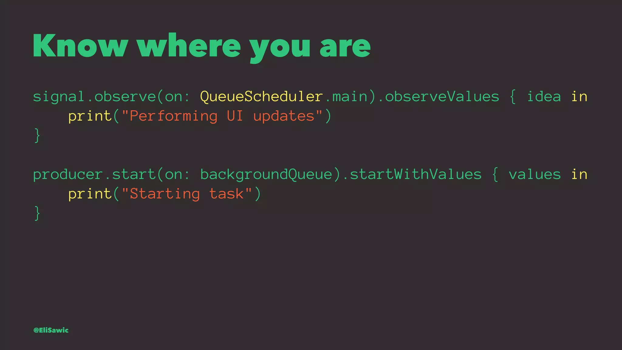 Know where you are signal.observe(on: QueueScheduler.main).observeValues { idea in print("Performing UI updates") } producer.start(on: backgroundQueue).startWithValues { values in print("Starting task") } @EliSawic 