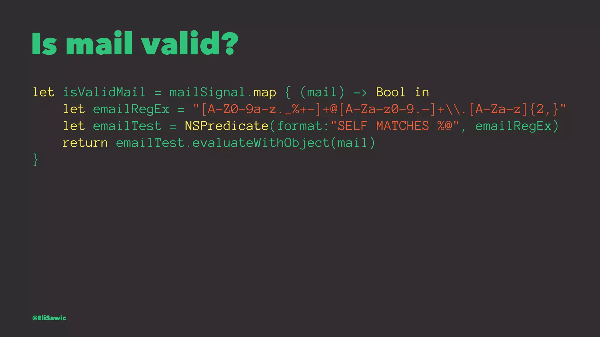 Is mail valid? let isValidMail = mailSignal.map { (mail) -> Bool in let emailRegEx = "[A-Z0-9a-z._%+-]+@[A-Za-z0-9.-]+.[A-Za-z]{2,}" let emailTest = NSPredicate(format:"SELF MATCHES %@", emailRegEx) return emailTest.evaluateWithObject(mail) } @EliSawic 