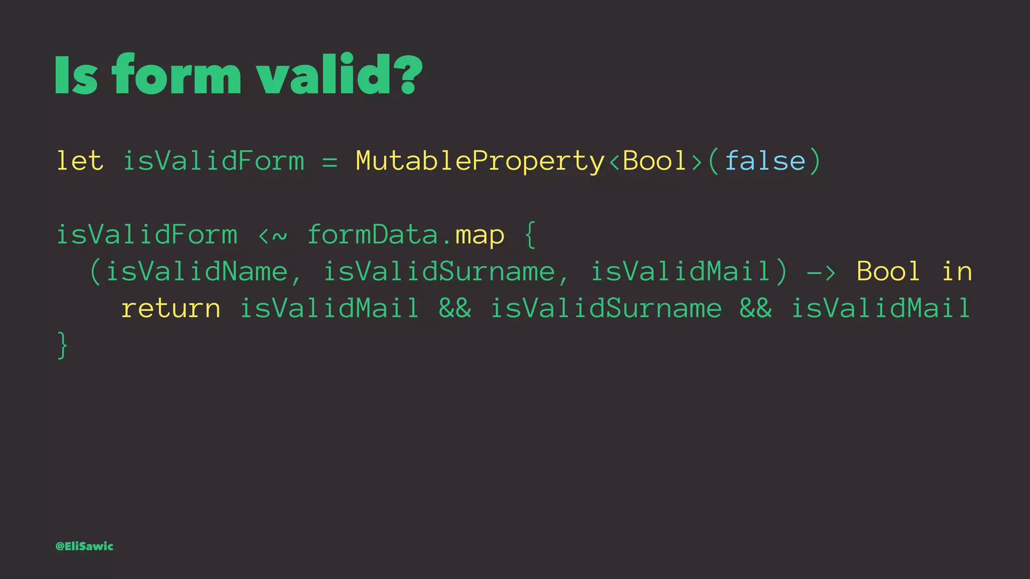 Is form valid? let isValidForm = MutableProperty<Bool>(false) isValidForm <~ formData.map { (isValidName, isValidSurname, isValidMail) -> Bool in return isValidMail && isValidSurname && isValidMail } @EliSawic 