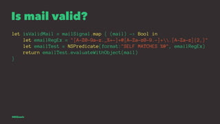 Is mail valid?
let isValidMail = mailSignal.map { (mail) -> Bool in
let emailRegEx = "[A-Z0-9a-z._%+-]+@[A-Za-z0-9.-]+.[A-...