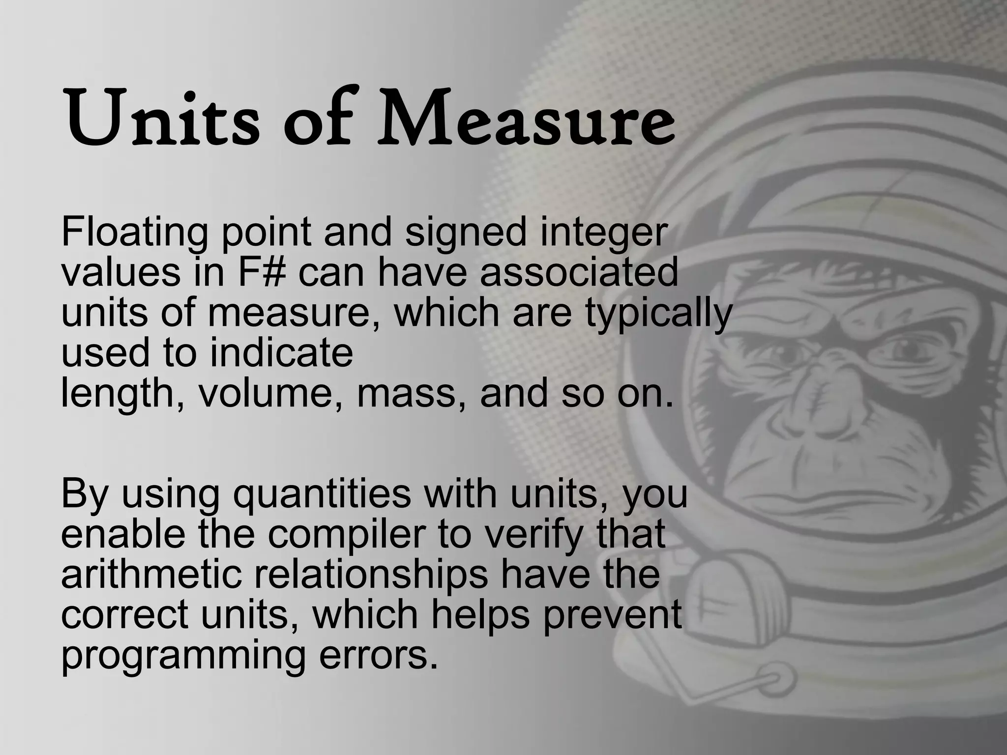 Units of Measure
Floating point and signed integer
values in F# can have associated
units of measure, which are typically
used to indicate
length, volume, mass, and so on.

By using quantities with units, you
enable the compiler to verify that
arithmetic relationships have the
correct units, which helps prevent
programming errors.
 