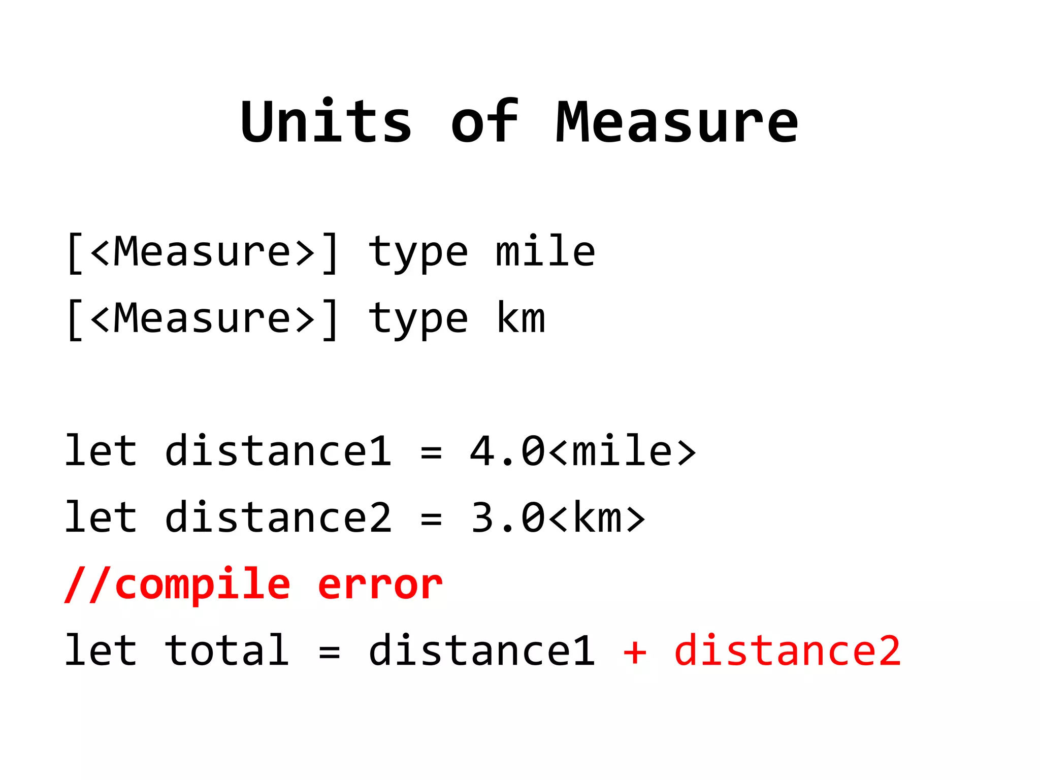 Units of Measure
[<Measure>] type mile
[<Measure>] type km

let distance1 = 4.0<mile>
let distance2 = 3.0<km>
//compile error
let total = distance1 + distance2
 