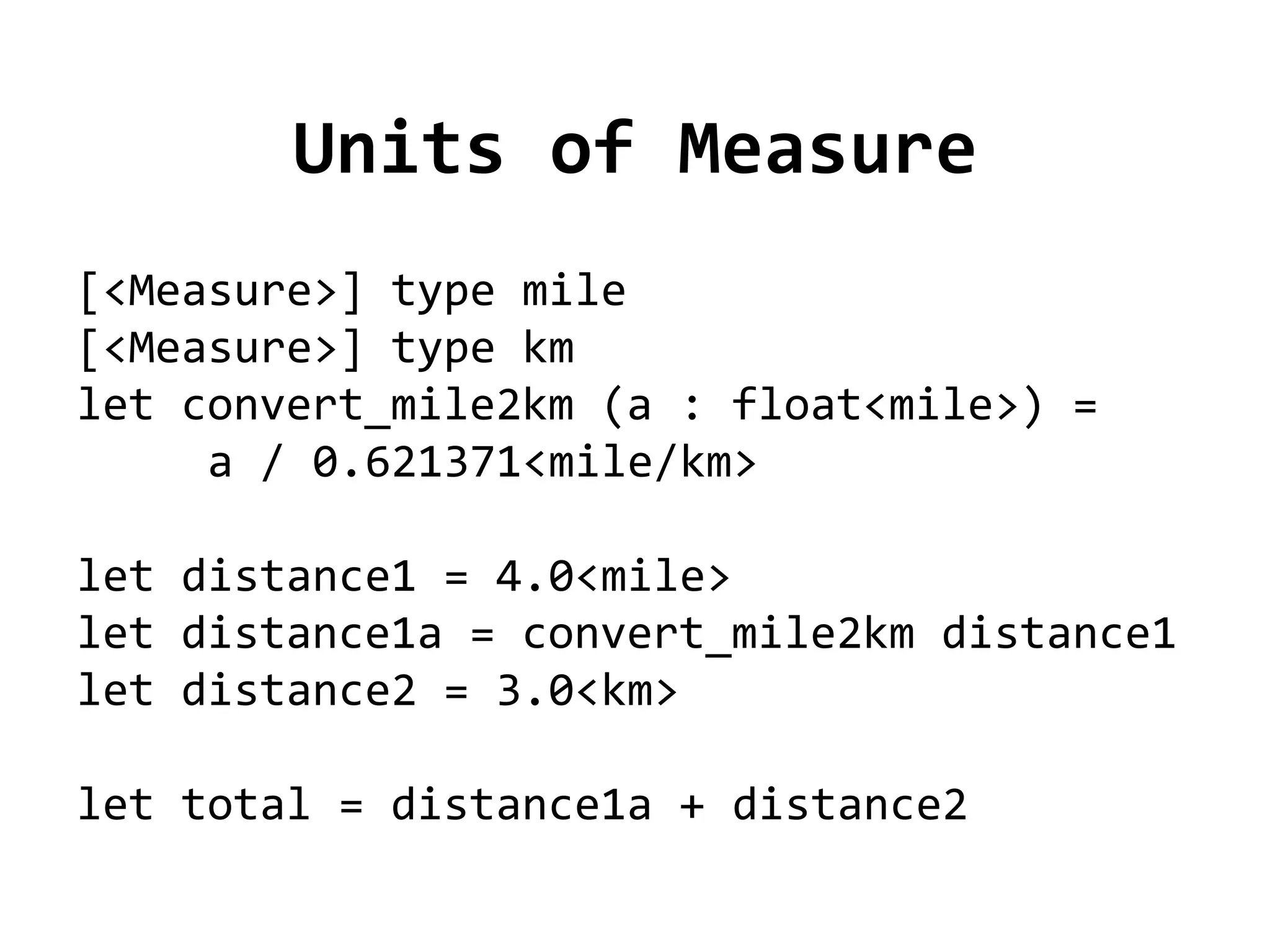 Units of Measure
[<Measure>] type mile
[<Measure>] type km
let convert_mile2km (a : float<mile>) =
     a / 0.621371<mile/km>

let distance1 = 4.0<mile>
let distance1a = convert_mile2km distance1
let distance2 = 3.0<km>

let total = distance1a + distance2
 