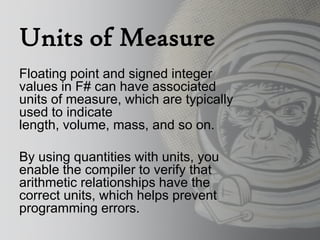 Units of Measure
Floating point and signed integer
values in F# can have associated
units of measure, which are typically
used to indicate
length, volume, mass, and so on.

By using quantities with units, you
enable the compiler to verify that
arithmetic relationships have the
correct units, which helps prevent
programming errors.
 