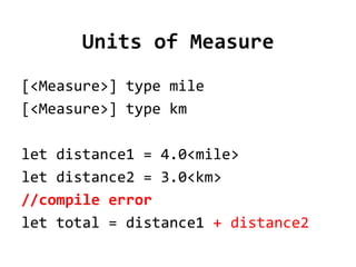 Units of Measure
[<Measure>] type mile
[<Measure>] type km

let distance1 = 4.0<mile>
let distance2 = 3.0<km>
//compile error
let total = distance1 + distance2
 