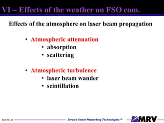 Effects of the atmosphere on laser beam propagation Atmospheric attenuation absorption scattering Atmospheric turbulence laser beam wander scintillation VI – Effects of the weather on FSO com. 