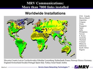 Worldwide Installations USA  Canada Mexico Brazil Argentina Uruguay  China Singapore Japan India Philippines Taiwan  S. Korea Australia Thailand Vietnam Malaysia Indonesia  South Africa Nigeria Slovenia Croatia Latvia Czechoslovakia Gibraltar Luxemburg Netherlands France Norway Greece Germany England Switzerland Sweden Portugal Spain Italy Turkey Israel Saudi Arabia  MRV Communications: More than 7000 links installed 