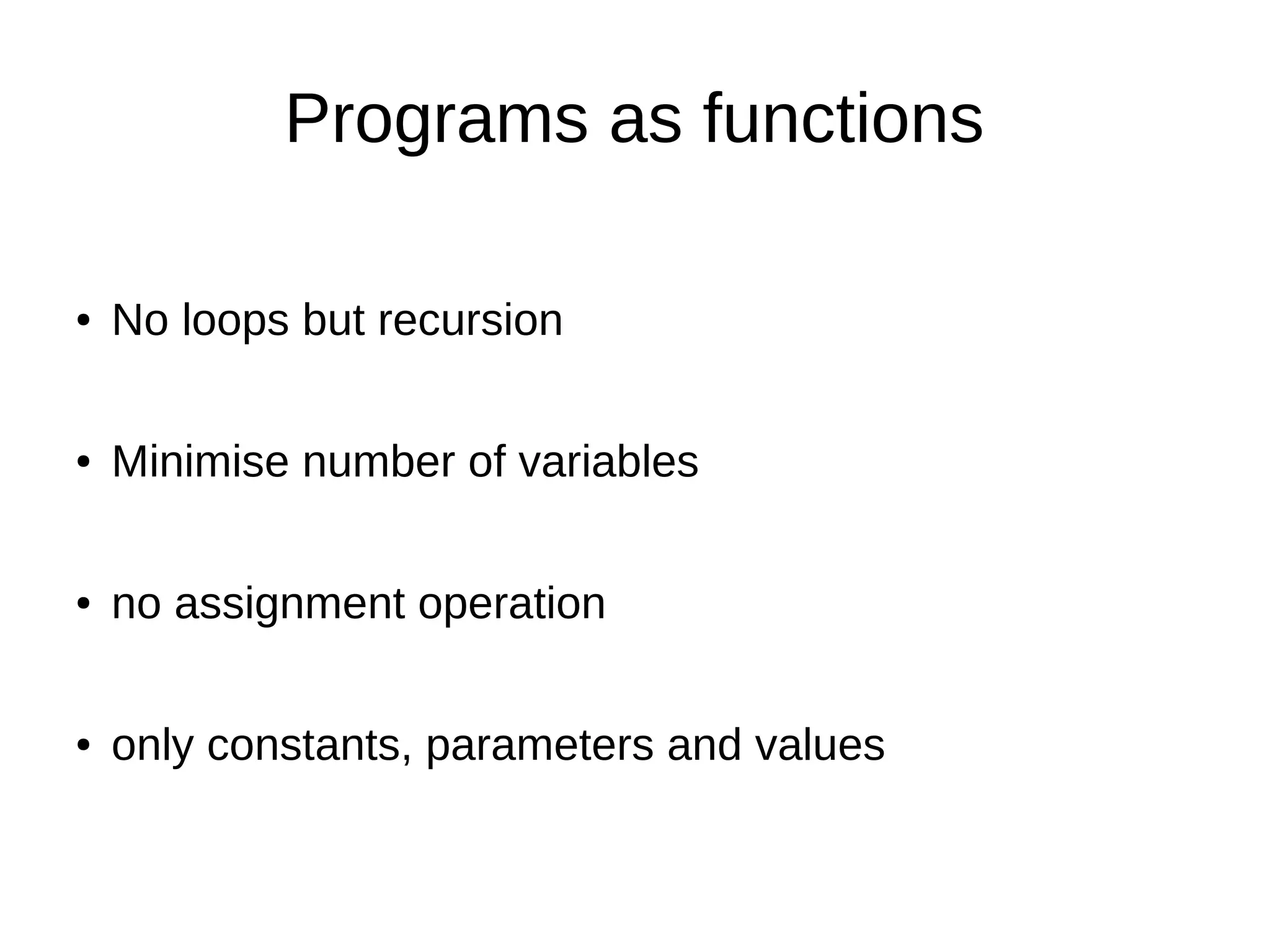 Programs as functions ● No loops but recursion ● Minimise number of variables ● no assignment operation ● only constants, parameters and values 