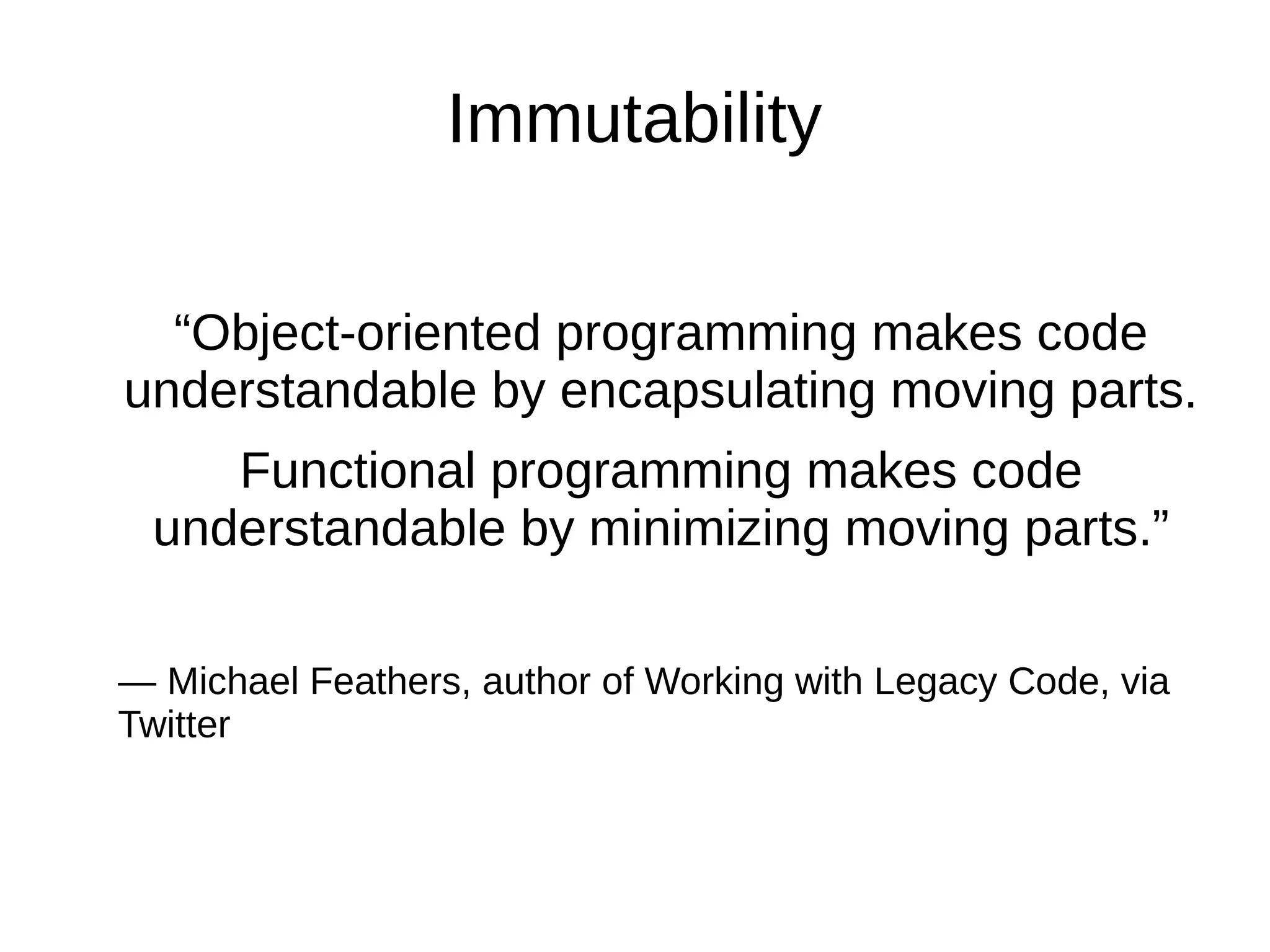 Immutability “Object-oriented programming makes code understandable by encapsulating moving parts. Functional programming makes code understandable by minimizing moving parts.” — Michael Feathers, author of Working with Legacy Code, via Twitter 