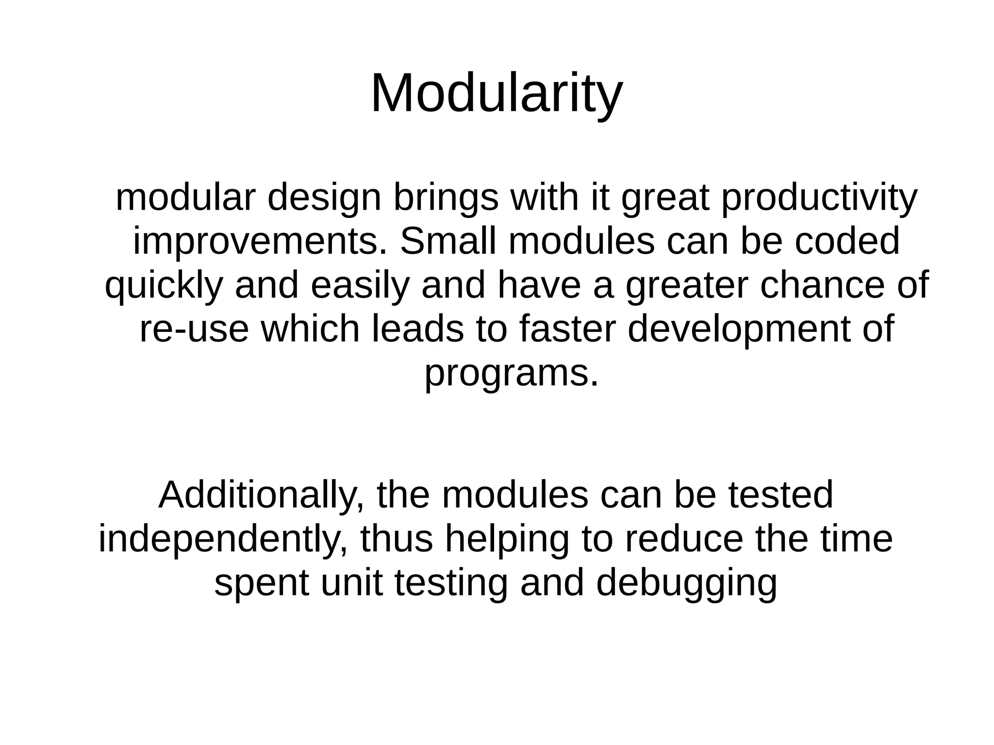 Modularity modular design brings with it great productivity improvements. Small modules can be coded quickly and easily and have a greater chance of re-use which leads to faster development of programs. Additionally, the modules can be tested independently, thus helping to reduce the time spent unit testing and debugging 