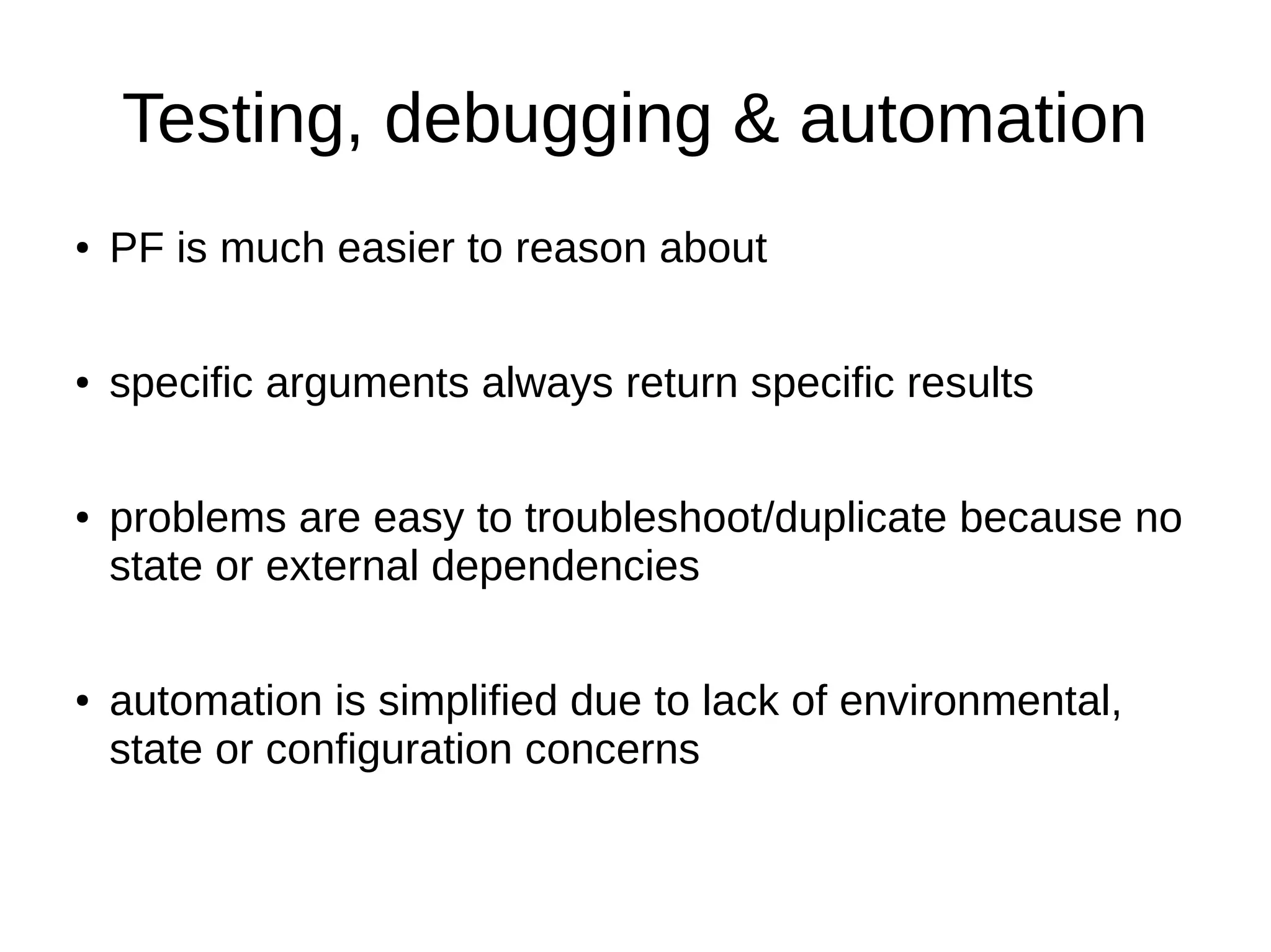 Testing, debugging & automation ● PF is much easier to reason about ● specific arguments always return specific results ● problems are easy to troubleshoot/duplicate because no state or external dependencies ● automation is simplified due to lack of environmental, state or configuration concerns 