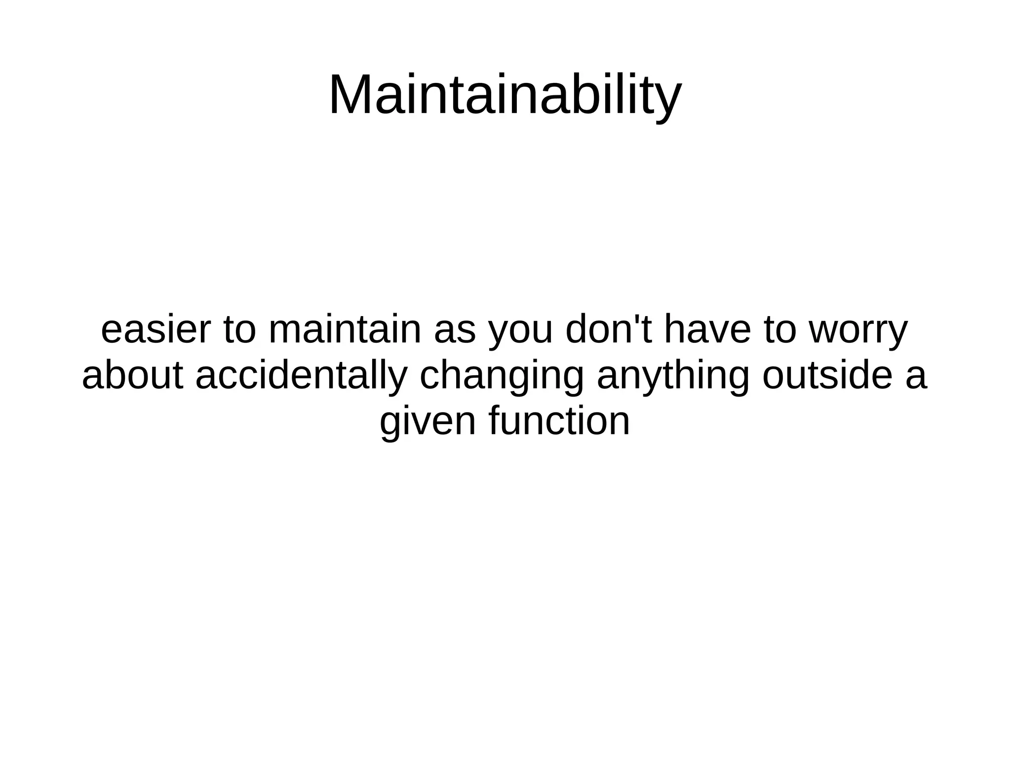 Maintainability easier to maintain as you don't have to worry about accidentally changing anything outside a given function 