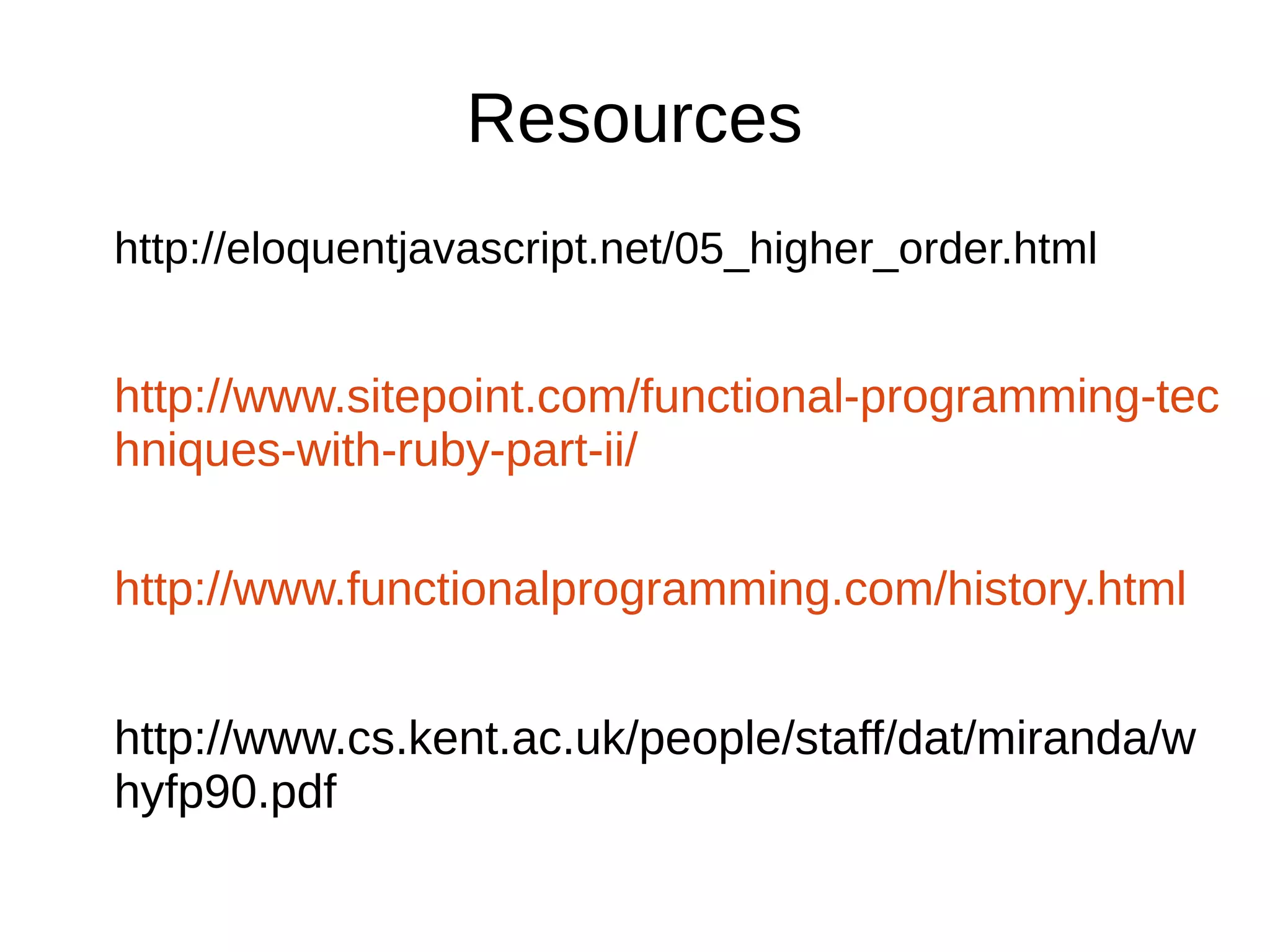 Resources http://eloquentjavascript.net/05_higher_order.html http://www.sitepoint.com/functional-programming-tec hniques-with-ruby-part-ii/ http://www.functionalprogramming.com/history.html http://www.cs.kent.ac.uk/people/staff/dat/miranda/w hyfp90.pdf 