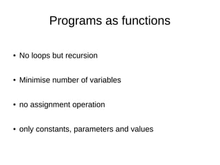 Programs as functions
● No loops but recursion
● Minimise number of variables
● no assignment operation
● only constants, parameters and values
 