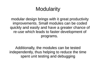 Modularity
modular design brings with it great productivity
improvements. Small modules can be coded
quickly and easily and have a greater chance of
re-use which leads to faster development of
programs.
Additionally, the modules can be tested
independently, thus helping to reduce the time
spent unit testing and debugging
 