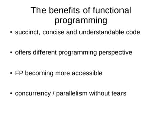 The benefits of functional
programming
● succinct, concise and understandable code
● offers different programming perspective
● FP becoming more accessible
● concurrency / parallelism without tears
 