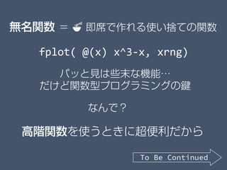 パッと見は些末な機能…
だけど関数型プログラミングの鍵
高階関数を使うときに超便利だから
無名関数 ＝ 🍜🍜 即席で作れる使い捨ての関数
fplot( @(x) x^3-x, xrng)
なんで？
To Be Continued
 
