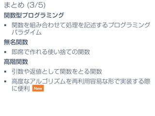 まとめ (3/5)
関数型プログラミング
 関数を組み合わせて処理を記述するプログラミング
パラダイム
無名関数
 即席で作れる使い捨ての関数
高階関数
 引数や返値として関数をとる関数
 高度なアルゴリズムを再利用容易な形で実装する際
に便利 New
 