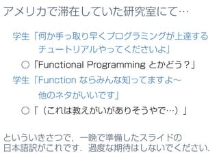 アメリカで滞在していた研究室にて…
学生「何か手っ取り早くプログラミングが上達する
チュートリアルやってくださいよ」
○「Functional Programming とかどう？」
学生「Function ならみんな知ってますよ～
他のネタがいいです」
○「（これは教えがいがありそうやで…）」
という感じのいきさつで，一晩で準備したスライドの
日本語訳がこれです．過度な期待はしないでください．
 