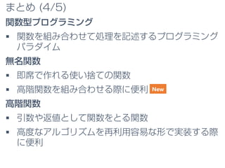 まとめ (4/5)
関数型プログラミング
 関数を組み合わせて処理を記述するプログラミング
パラダイム
無名関数
 即席で作れる使い捨ての関数
 高階関数を組み合わせる際に便利
高階関数
 引数や返値として関数をとる関数
 高度なアルゴリズムを再利用容易な形で実装する際
に便利
New
 