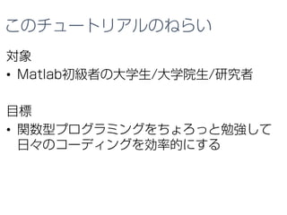 このチュートリアルのねらい
対象
• Matlab初級者の大学生/大学院生/研究者
目標
• 関数型プログラミングをちょろっと勉強して
日々のコーディングを効率的にする
 