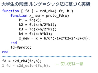 大学生の常識 ルンゲ＝クッタ法に基づく実装
function [ fd ] = c2d_rk4( fc, h )
function x_new = proto_fd(x)
k1 = fc(x);
k2 = fc(x+h/2*k1);
k3 = fc(x+h/2*k2);
k4 = fc(x+h*k3);
x_new = x + h/6*(k1+2*k2+2*k3+k4);
end
fd=@proto;
end
fd = c2d_rk4(fc,h);
% fd = c2d_euler(fc,h); ← 使い方は一緒
 