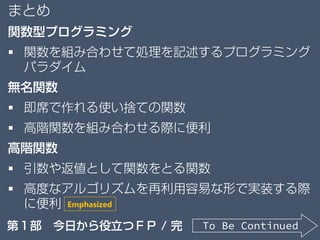 まとめ
関数型プログラミング
 関数を組み合わせて処理を記述するプログラミング
パラダイム
無名関数
 即席で作れる使い捨ての関数
 高階関数を組み合わせる際に便利
高階関数
 引数や返値として関数をとる関数
 高度なアルゴリズムを再利用容易な形で実装する際
に便利
To Be Continued第１部 今日から役立つＦＰ / 完
Emphasized
 