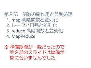 第２部 関数の副作用と並列処理
1. map 高階関数と並列化
2. ループと再帰と並列化
3. reduce 高階関数と並列化
4. MapReduce
※ 準備期間が一晩だったので
第２部のスライドは準備が
間に合いませんでした
 